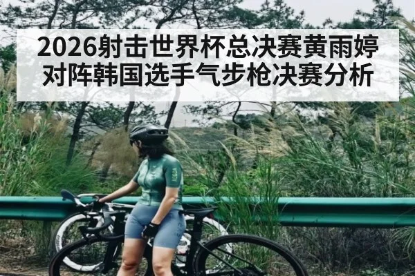 2026射击世界杯总决赛黄雨婷对阵韩国选手气步枪决赛分析